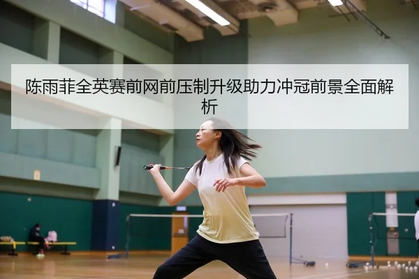 陈雨菲全英赛前网前压制升级助力冲冠前景全面解析
